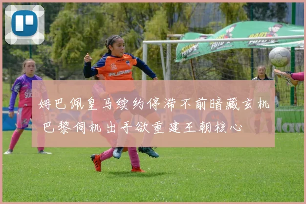 姆巴佩皇马续约停滞不前暗藏玄机 巴黎伺机出手欲重建王朝核心