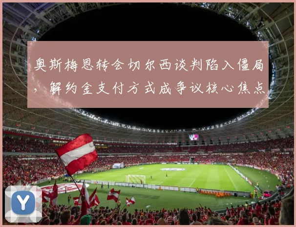 奥斯梅恩转会切尔西谈判陷入僵局，解约金支付方式成争议核心焦点