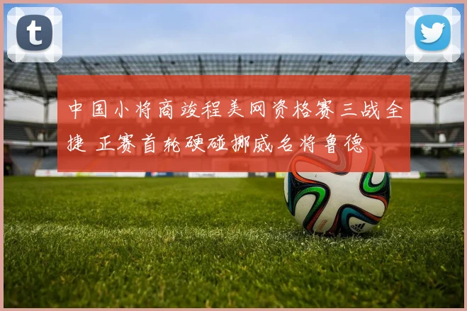 中国小将商竣程美网资格赛三战全捷 正赛首轮硬碰挪威名将鲁德