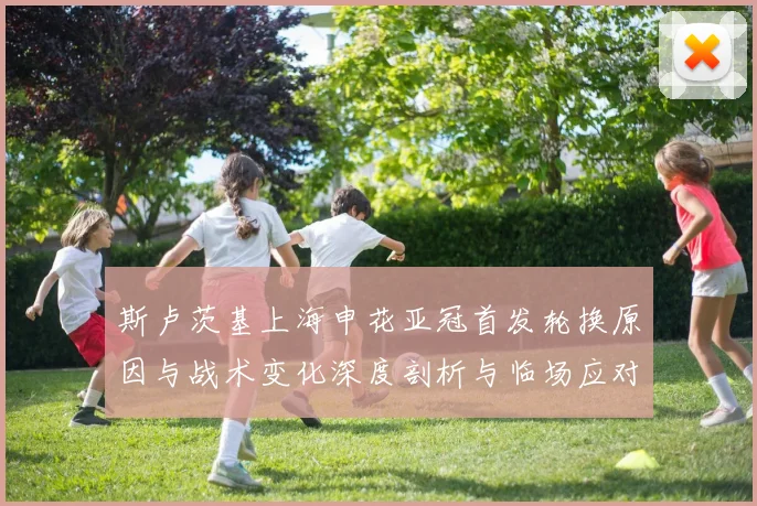 斯卢茨基上海申花亚冠首发轮换原因与战术变化深度剖析与临场应对启示