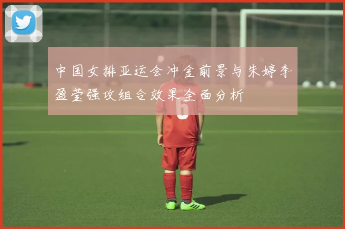 中国女排亚运会冲金前景与朱婷李盈莹强攻组合效果全面分析
