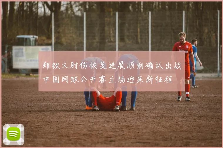 郑钦文肘伤恢复进展顺利确认出战中国网球公开赛主场迎来新征程