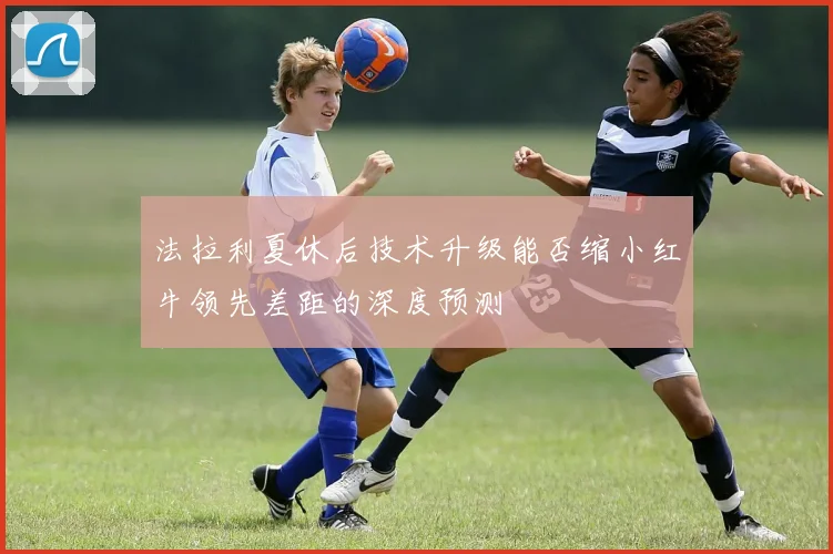 法拉利夏休后技术升级能否缩小红牛领先差距的深度预测