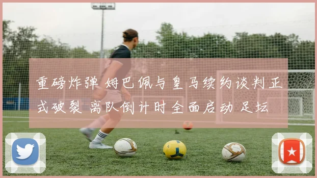 重磅炸弹 姆巴佩与皇马续约谈判正式破裂 离队倒计时全面启动 足坛未来格局重塑