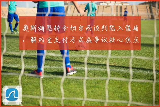 奥斯梅恩转会切尔西谈判陷入僵局，解约金支付方式成争议核心焦点