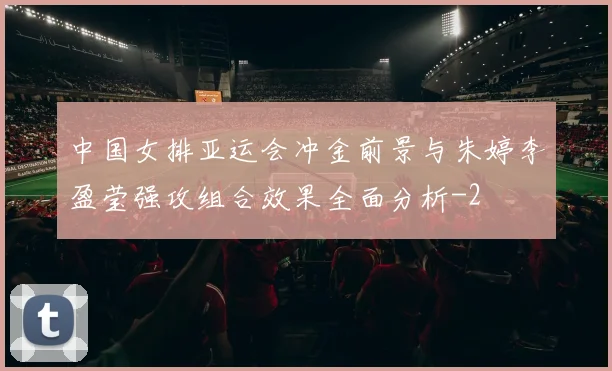 中国女排亚运会冲金前景与朱婷李盈莹强攻组合效果全面分析