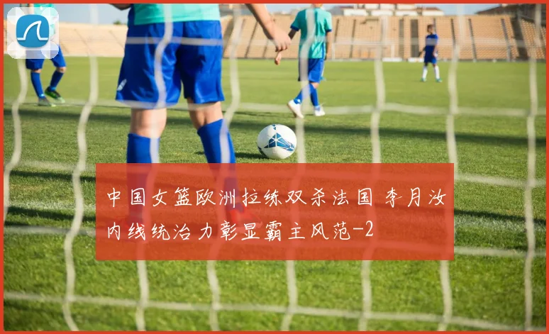 中国女篮欧洲拉练双杀法国 李月汝内线统治力彰显霸主风范