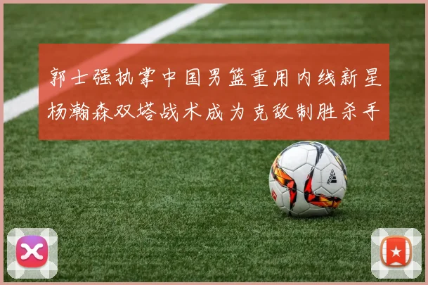 郭士强执掌中国男篮重用内线新星杨瀚森双塔战术成为克敌制胜杀手锏