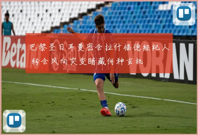 巴黎圣日耳曼密会拉什福德经纪人 转会风向突变暗藏何种玄机