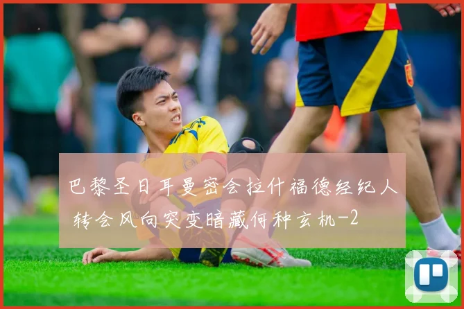 巴黎圣日耳曼密会拉什福德经纪人 转会风向突变暗藏何种玄机