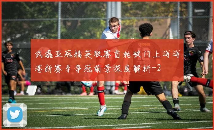 武磊亚冠精英联赛首轮破门上海海港新赛季争冠前景深度解析