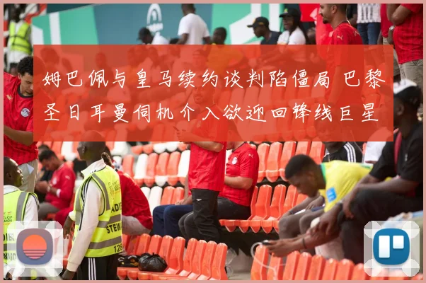 姆巴佩与皇马续约谈判陷僵局 巴黎圣日耳曼伺机介入欲迎回锋线巨星