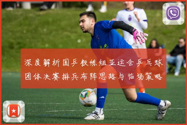 深度解析国乒教练组亚运会乒乓球团体决赛排兵布阵思路与临场策略