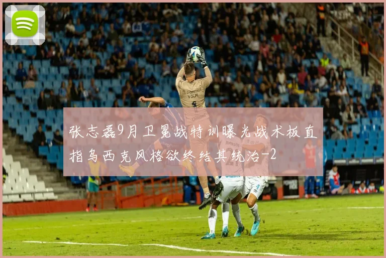 张志磊9月卫冕战特训曝光战术板直指乌西克风格欲终结其统治