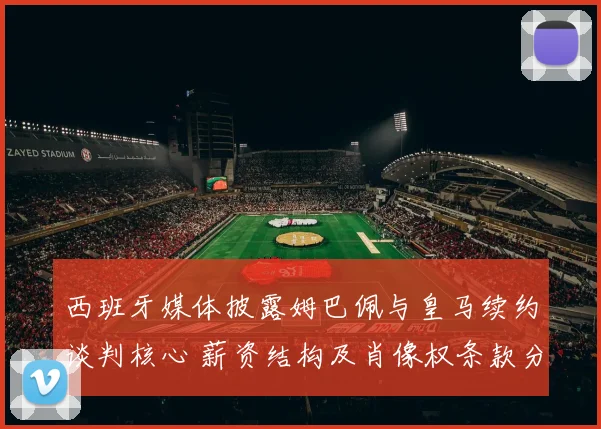 西班牙媒体披露姆巴佩与皇马续约谈判核心 薪资结构及肖像权条款分歧巨大