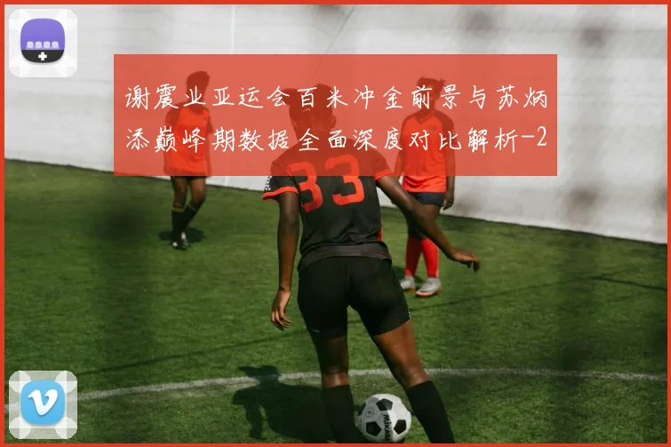 谢震业亚运会百米冲金前景与苏炳添巅峰期数据全面深度对比解析