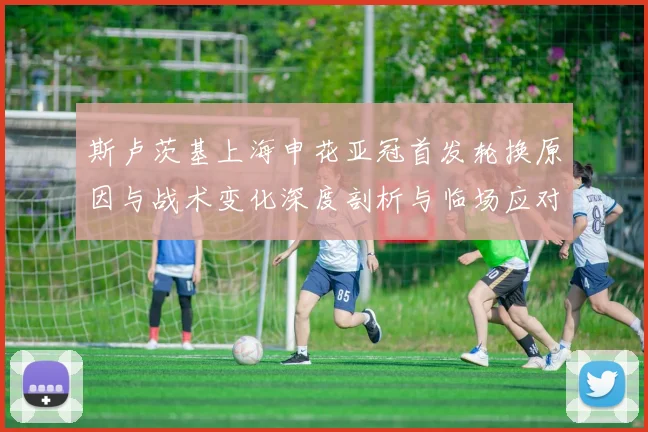 斯卢茨基上海申花亚冠首发轮换原因与战术变化深度剖析与临场应对启示