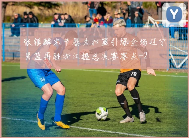 张镇麟末节暴力扣篮引爆全场辽宁男篮再胜浙江握总决赛赛点