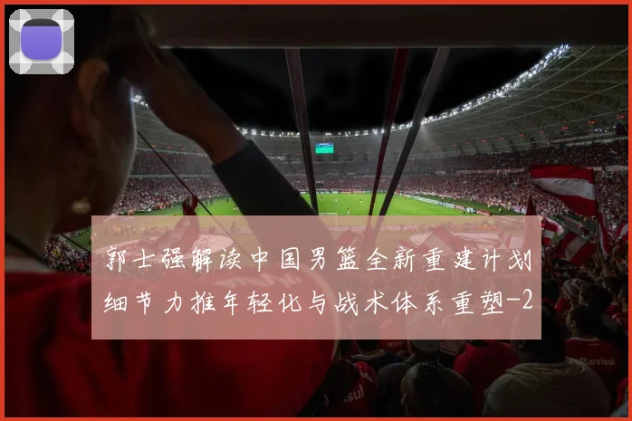 郭士强解读中国男篮全新重建计划细节力推年轻化与战术体系重塑