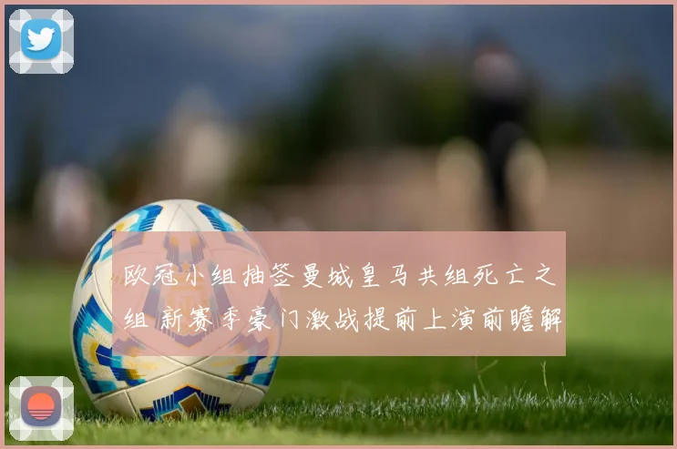 欧冠小组抽签曼城皇马共组死亡之组 新赛季豪门激战提前上演前瞻解析