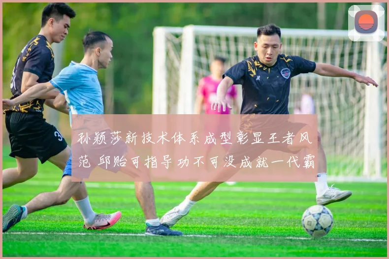 孙颖莎新技术体系成型彰显王者风范 邱贻可指导功不可没成就一代霸主