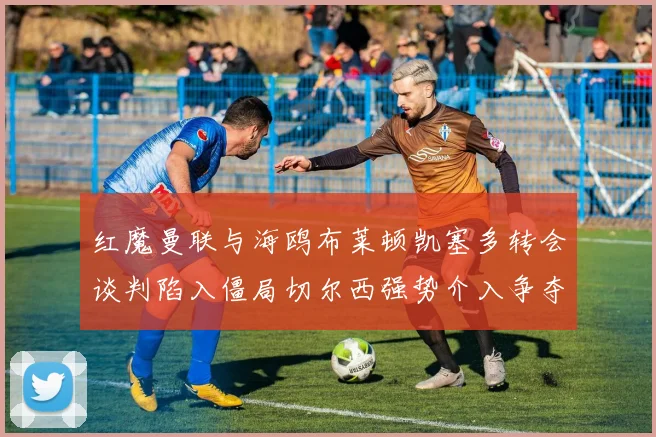 红魔曼联与海鸥布莱顿凯塞多转会谈判陷入僵局切尔西强势介入争夺战