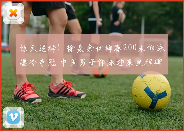 惊天逆转！徐嘉余世锦赛200米仰泳爆冷夺冠 中国男子仰泳迎来里程碑式突破