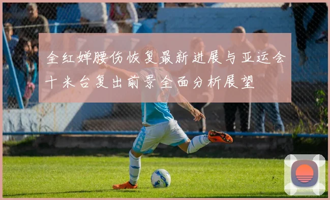 全红婵腰伤恢复最新进展与亚运会十米台复出前景全面分析展望