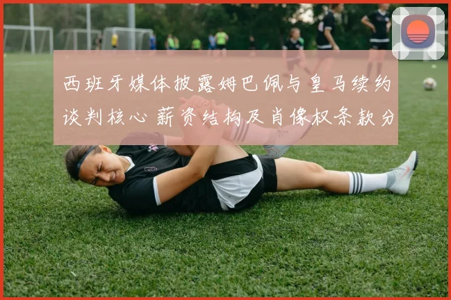 西班牙媒体披露姆巴佩与皇马续约谈判核心 薪资结构及肖像权条款分歧巨大