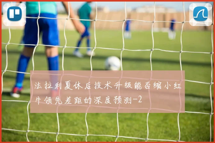 法拉利夏休后技术升级能否缩小红牛领先差距的深度预测