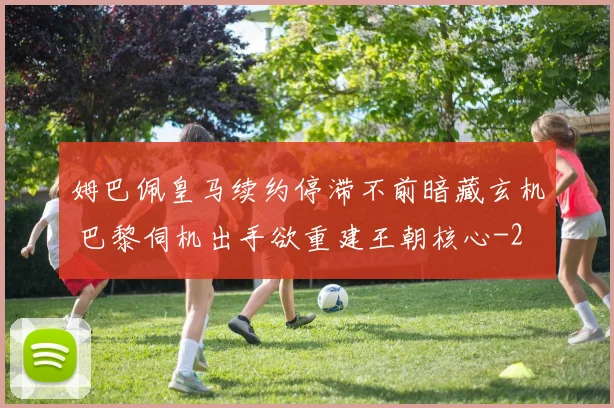 姆巴佩皇马续约停滞不前暗藏玄机 巴黎伺机出手欲重建王朝核心