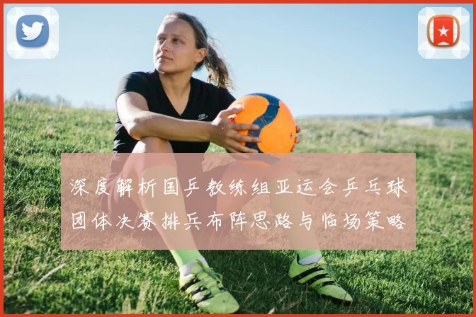 深度解析国乒教练组亚运会乒乓球团体决赛排兵布阵思路与临场策略