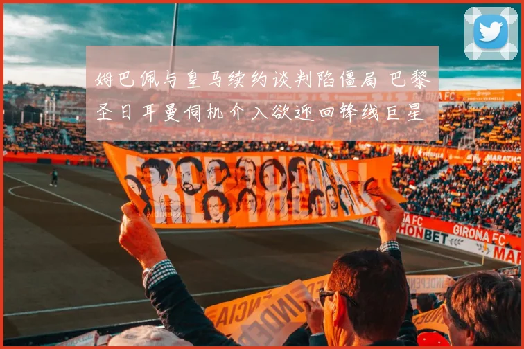 姆巴佩与皇马续约谈判陷僵局 巴黎圣日耳曼伺机介入欲迎回锋线巨星