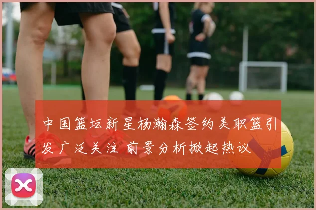 中国篮坛新星杨瀚森签约美职篮引发广泛关注 前景分析掀起热议