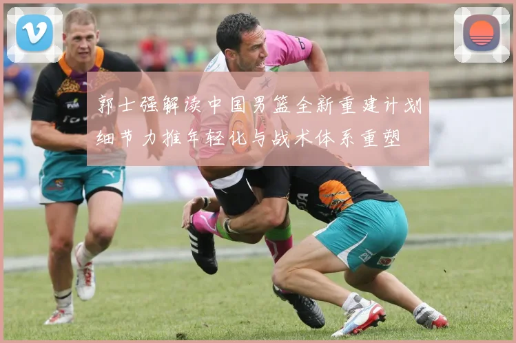 郭士强解读中国男篮全新重建计划细节力推年轻化与战术体系重塑