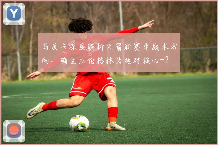 乌度卡深度解析火箭新赛季战术方向，确立杰伦格林为绝对核心