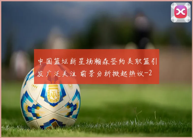 中国篮坛新星杨瀚森签约美职篮引发广泛关注 前景分析掀起热议