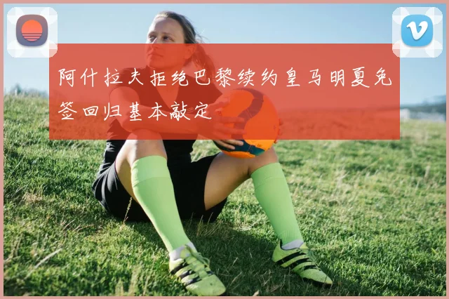 阿什拉夫拒绝巴黎续约皇马明夏免签回归基本敲定