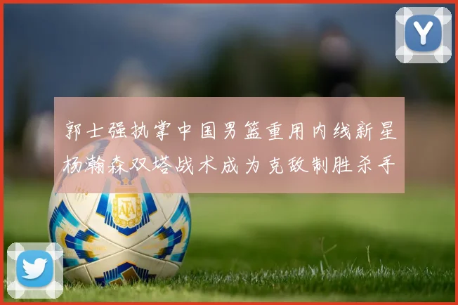 郭士强执掌中国男篮重用内线新星杨瀚森双塔战术成为克敌制胜杀手锏