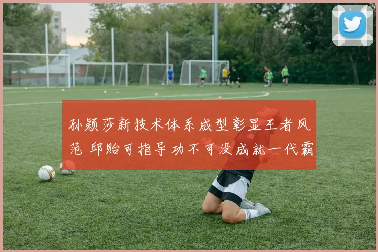 孙颖莎新技术体系成型彰显王者风范 邱贻可指导功不可没成就一代霸主