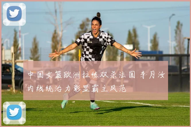 中国女篮欧洲拉练双杀法国 李月汝内线统治力彰显霸主风范
