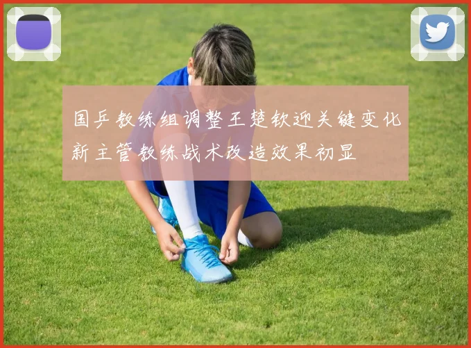 国乒教练组调整王楚钦迎关键变化新主管教练战术改造效果初显