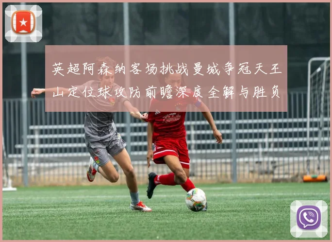 英超阿森纳客场挑战曼城争冠天王山定位球攻防前瞻深度全解与胜负手