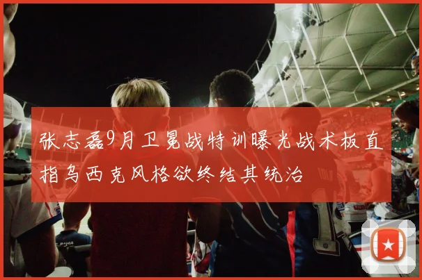 张志磊9月卫冕战特训曝光战术板直指乌西克风格欲终结其统治